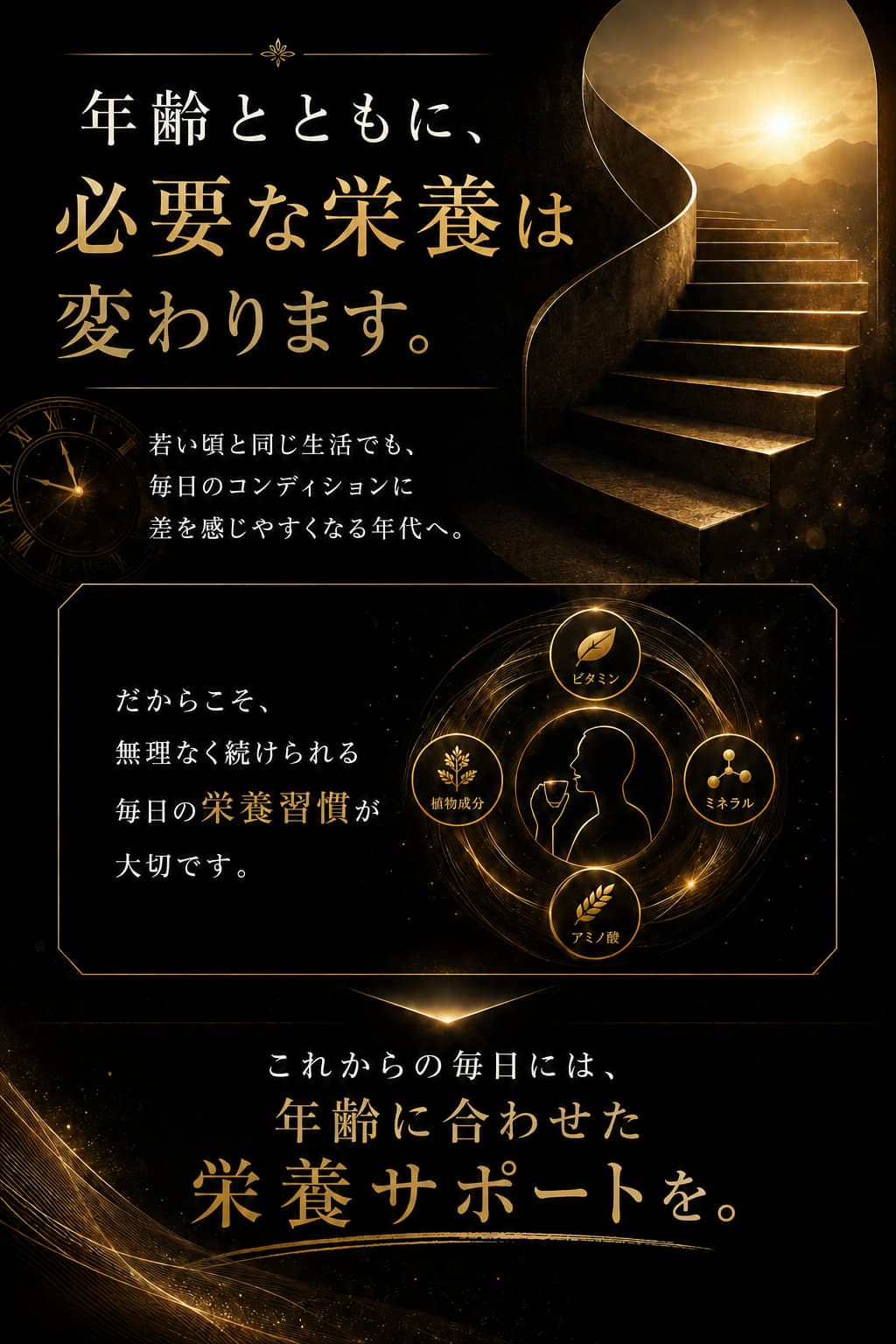 年齢とともに必要な栄養は変わります 若い頃と同じ生活でも毎日のコンディションに差を感じやすくなる年代へ これからの毎日には年齢に合わせた栄養サポートを